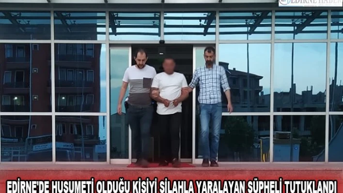 EDİRNE'DE HUSUMETİ OLDUĞU KİŞİYİ SİLAHLA YARALAYAN ŞÜPHELİ TUTUKLANDI