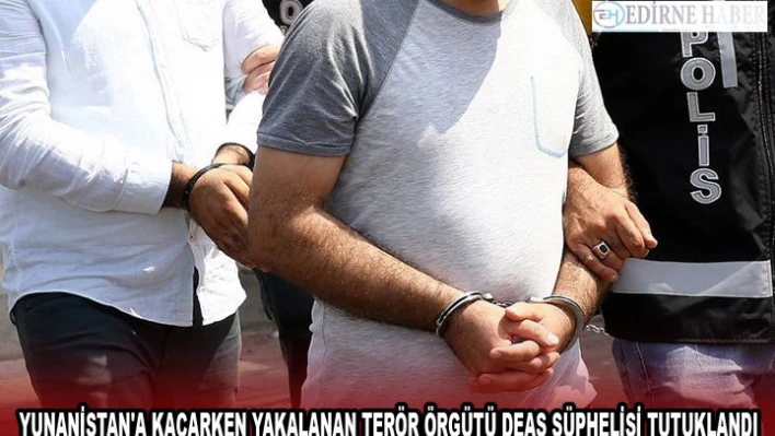 YUNANİSTAN'A KAÇARKEN YAKALANAN TERÖR ÖRGÜTÜ DEAŞ ŞÜPHELİSİ TUTUKLANDI