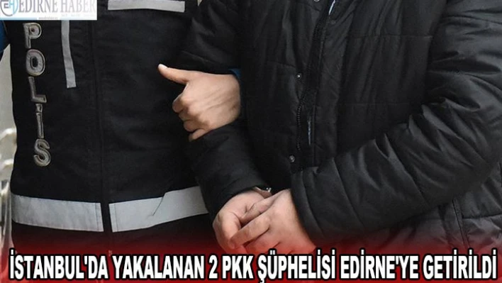 İstanbul'da yakalanan 2 PKK şüphelisi Edirne'ye getirildi