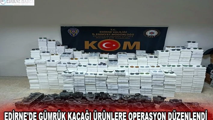 EDİRNE'DE GÜMRÜK KAÇAĞI ÜRÜNLERE OPERASYON DÜZENLENDİ