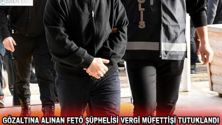 Gözaltına alınan FETÖ şüphelisi vergi müfettişi tutuklandı