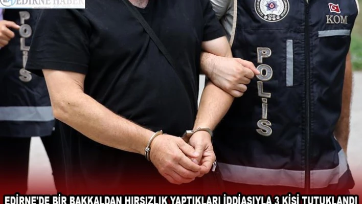 EDİRNE'DE BİR BAKKALDAN HIRSIZLIK YAPTIKLARI İDDİASIYLA 3 KİŞİ TUTUKLANDI
