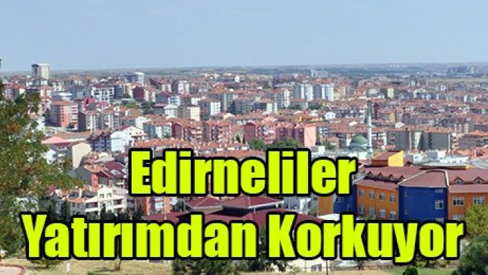 Edirneliler Yatırımdan Korkuyor