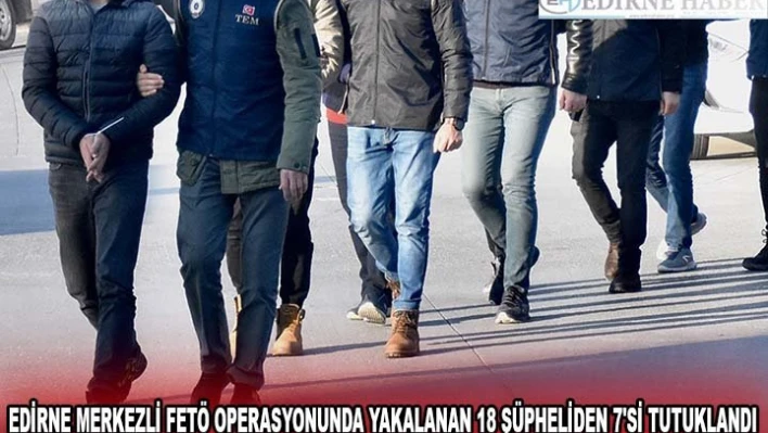 Edirne merkezli FETÖ operasyonunda yakalanan 18 şüpheliden 7'si tutuklandı