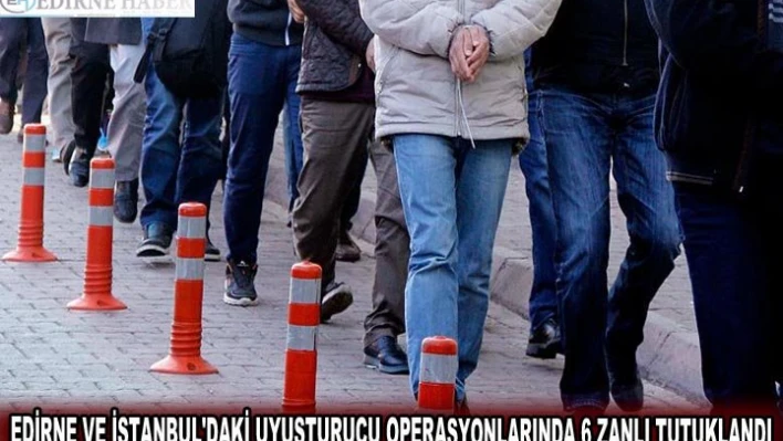 EDİRNE VE İSTANBUL'DAKİ UYUŞTURUCU OPERASYONLARINDA 6 ZANLI TUTUKLANDI