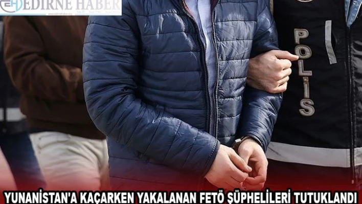 YUNANİSTAN'A KAÇARKEN YAKALANAN FETÖ ŞÜPHELİLERİ TUTUKLANDI
