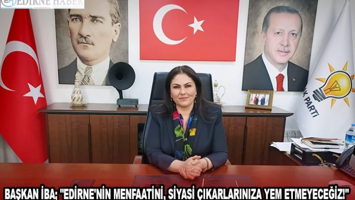 BAŞKAN İBA 'EDİRNE'NİN MENFAATİNİ, SİYASİ ÇIKARLARINIZA YEM ETMEYECEĞİZ!'