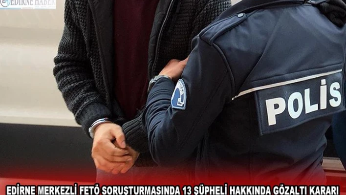 EDİRNE MERKEZLİ FETÖ SORUŞTURMASINDA 13 ŞÜPHELİ HAKKINDA GÖZALTI KARARI
