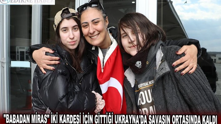 'BABADAN MİRAS' İKİ KARDEŞİ İÇİN GİTTİĞİ UKRAYNA'DA SAVAŞIN ORTASINDA KALDI