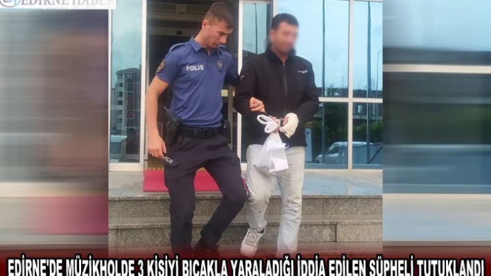 EDİRNE'DE MÜZİKHOLDE 3 KİŞİYİ BIÇAKLA YARALADIĞI İDDİA EDİLEN ŞÜPHELİ TUTUKLANDI