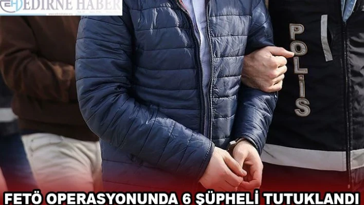 FETÖ OPERASYONUNDA 6 ŞÜPHELİ TUTUKLANDI