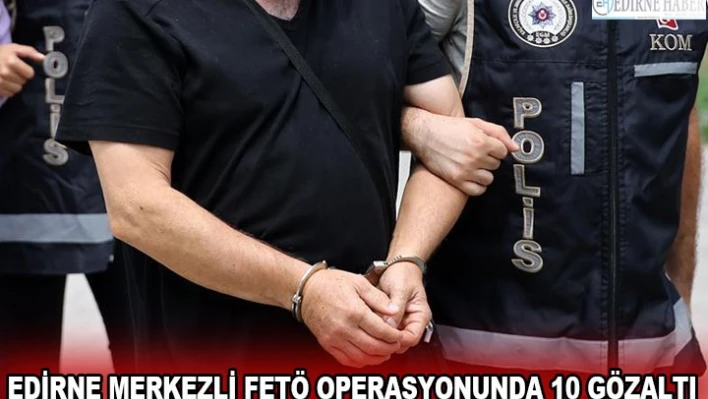  EDİRNE MERKEZLİ FETÖ OPERASYONUNDA 10 GÖZALTI